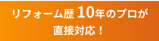 リフォーム歴 10年のプロが直接対応！